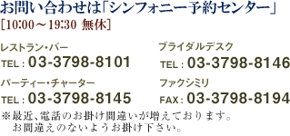 ���₢���킹�́u�V���t�H�j�[�\��Z���^�[�v[10:00�`19:30�@���x] ���X�g�����E�o�[TEL : 03-3798-8101 �p�[�e�B�[�E�`���[�^�[ TEL : 03-3798-8145 �u���C�_���f�X�N TEL : 03-3798-8146�@�t�@�N�V�~�� FAX : 03-3798-8194