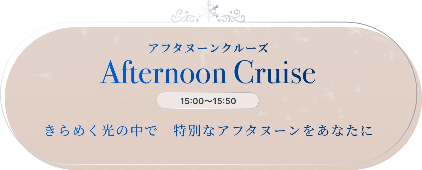 アフタヌーンクルーズ Afternoon Cruise 15:00〜15:50 きらめく光の中で特別なアフタヌーンをあなたに