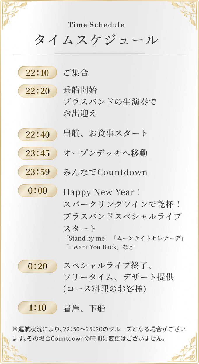 22：10 ご集合 / 22：20 乗船開始ブラスバンドの生演奏でお出迎え / 22：40 出航、お食事スタート / 23：45 オープンデッキへ移動 / 23：59 みんなでCountdown / 0：00 Happy New Year！ブラスバンドスペシャルライブスタート 「Stand by me」「ムーンライトセレナーデ」「I Want You Back」など / 0：20 スペシャルライブ終了、フリータイム、デザート提供(コース料理のお客様) / 1：10 着岸、下船 ※運航状況により、22：50～25：20のクルーズとなる場合がございます。その場合Countdownの時間に変更はございません。