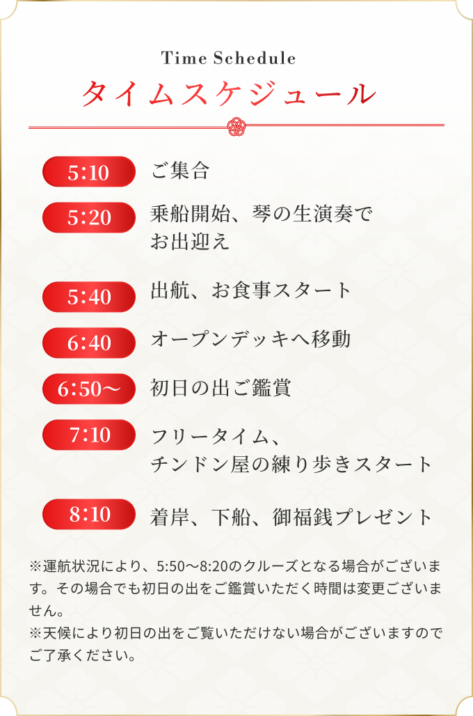 5：10 ご集合 / 5：20 乗船開始、琴の生演奏でお出迎え / 5：40 出航、お食事スタート / 6：40 オープンデッキへ移動 / 6：50〜 初日の出ご鑑賞 / 7：10 フリータイム、チンドン屋の練り歩きスタート / 8：10 着岸、下船、御福銭プレゼント ※運航状況により、5:50～8:20のクルーズとなる場合がございます。その場合でも初日の出をご鑑賞いただく時間は変更ございません。※天候により初日の出をご覧いただけない場合がございますのでご了承ください。