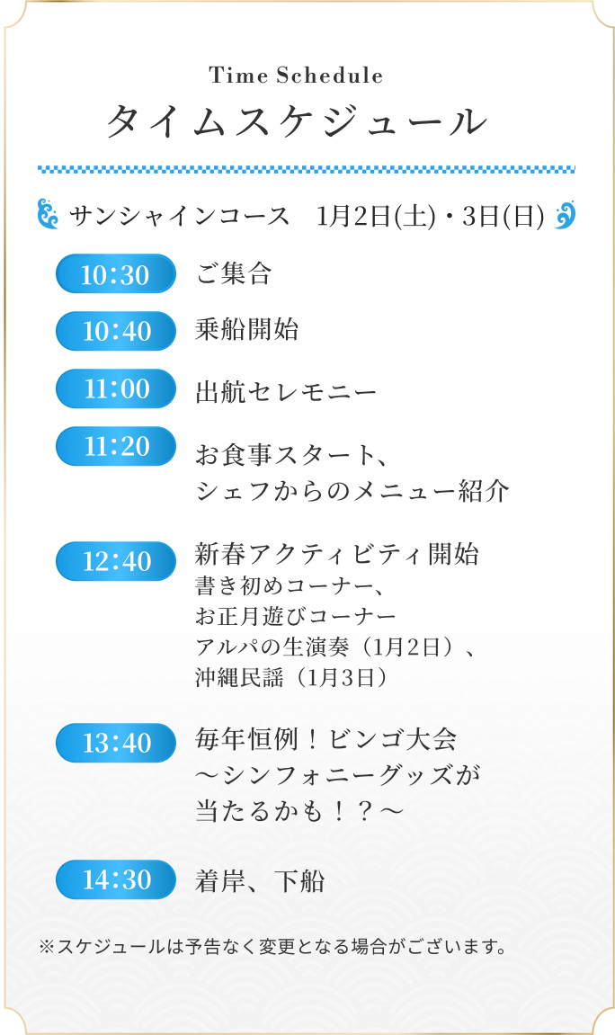 サンシャインコース　1月2日(土)・3日(日) 10：30 ご集合 / 10：40 乗船開始 / 11：00 出航セレモニー / 11：20 お食事スタート、シェフからのメニュー紹介 / 12：40 新春アクティビティ開始 書き初めコーナー、お正月遊びコーナーアルパの生演奏（1月2日）、沖縄民謡（1月3日） / 13：40 毎年恒例！ビンゴ大会　～シンフォニーグッズが当たるかも！？～ / 14：30 着岸、下船 ※スケジュールは予告なく変更となる場合がございます。