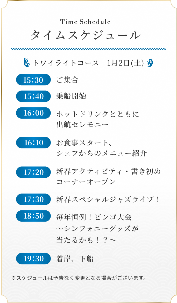 トワイライトコース　1月2日(土) 15：30 ご集合 / 15：40 乗船開始 / 16：00 ホットドリンクとともに出航セレモニー / 16：10 お食事スタート、シェフからのメニュー紹介 / 17：20 新春アクティビティ・書き初めコーナーオープン / 17：30 新春スペシャルジャズライブ！ / 18：50 毎年恒例！ビンゴ大会　～シンフォニーグッズが当たるかも！？～ / 19：30 着岸、下船 ※スケジュールは予告なく変更となる場合がございます。