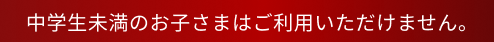 中学生未満のお子さまはご利用いただけません。