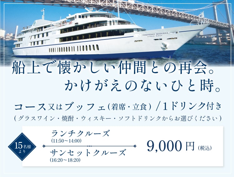 船上で懐かしい仲間との再会。かけがえのないひと時。コース又はブッフェ(着席・立食)/1ドリンク付き。(ワイン・焼酎・ウイスキー・ウーロン茶・オレンジジュースからお選びください)15名様より。ランチクルーズ(11:50~14:00)9,000円(税込み)。サンセットクルーズ(16:20~18:20)9,000円(税込み)