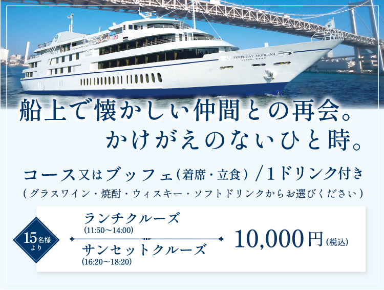 船上で懐かしい仲間との再会。かけがえのないひと時。コース又はブッフェ（着席・立食）／１ドリンク付き。（ワイン・焼酎・ウイスキー・ウーロン茶・オレンジジュースからお選びください）１５名様より。ランチクルーズ（11:50～14:00）10,000円（税込み）。サンセットクルーズ（16:20～18:20）10,000円（税込み）