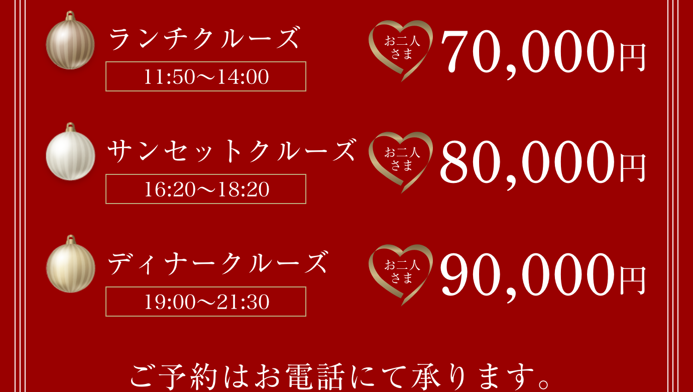 お二人様プラン、ランチクルーズ（11:50~14:00）70,000円。サンセットクルーズ（16:20~18:20）80.000円。ディナークルーズ（19:00~21:30）90,000円。ご予約はお電話から。