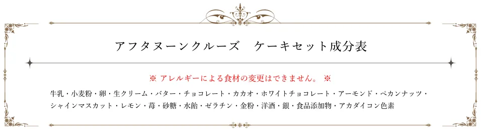アフタヌーンクルーズ ケーキセット成分表。アレルギーによる食材の変更はできません。牛乳、小麦粉、卵、生クリーム、バター、チョコレート、カカオ、ホワイトチョコレート、アーモンド、ペカンナッツ、シャインマスカット、レモン、苺、砂糖、水飴、ゼラチン、金粉、洋酒、銀、食品添加物、アカダイコン色素。
