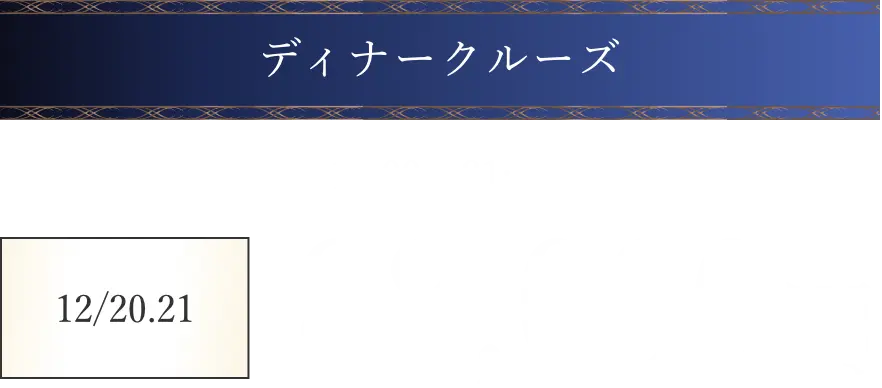 ディナークルーズ。グラスシャンパン1杯付き、19時から21時30分。12月20日・21日は88,000円、12月24日・25日は86,000円。
