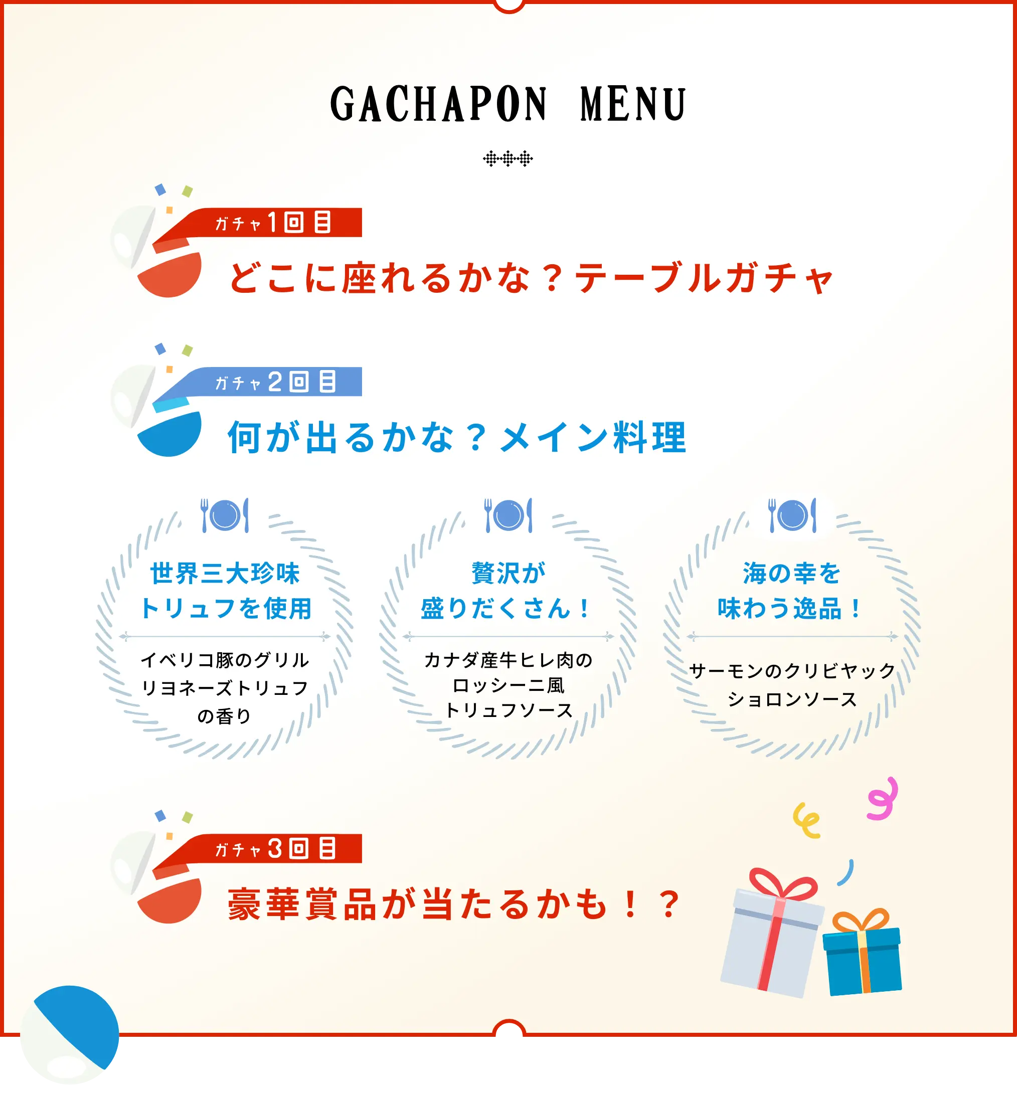 ガチャポンメニュー 1回目 どこに座れるかな？テーブルガチャ 2回目 何が出るかな？メイン料理 5日間熟成させた逸品 フランスのクラシックな逸品 海の幸をたっぷり詰め込んだ逸品 フランス料理特別コース 1 グリル リヨネーズソース トリュフの香り 2 カナダ産牛肉のロッシーニ風 トリュフソース 3 クリビヤック ショロンソース 3回目 豪華賞品が当たるかも！？