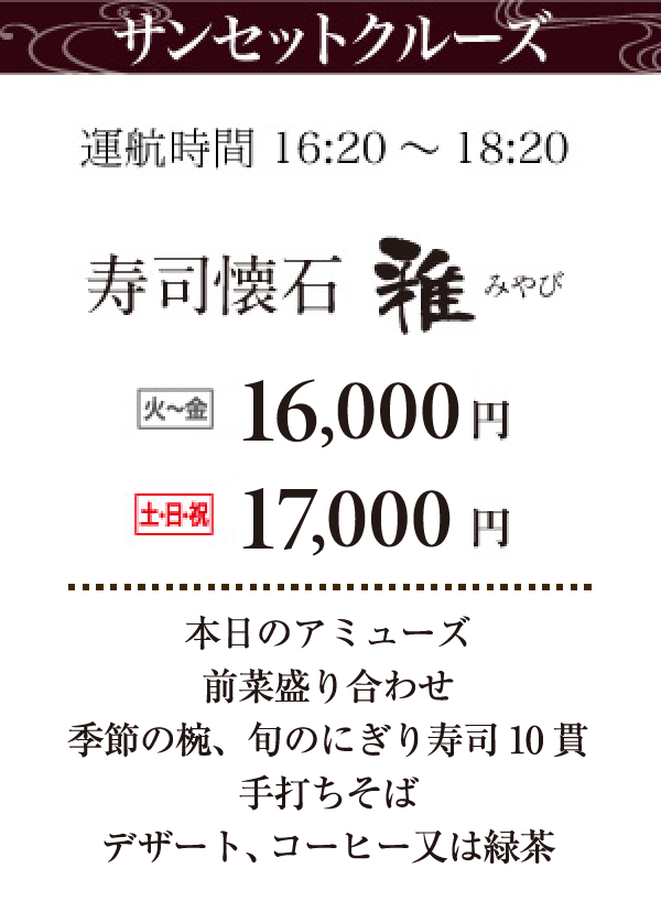 サンセットクルーズ運航時間16:20～18:20。寿司懐石雅。火～金：14,000円、土日祝：15,000円。本日のアミューズ、前菜盛り合わせ、温前菜（ディナーのみ）、季節の椀、旬のにぎり寿司10貫、手打ちそば（ディナーのみ）、デザート、コーヒーまたは緑茶