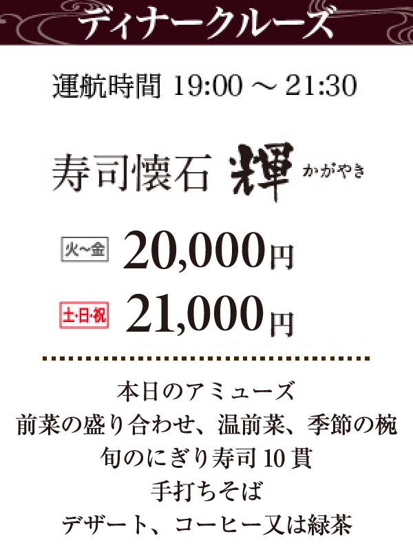 ディナークルーズ運航時間19:00～21:30。寿司懐石輝（かがやき）。火～金：17,000円、土日祝：18,000円。本日のアミューズ、前菜盛り合わせ、温前菜（ディナーのみ）、季節の椀、旬のにぎり寿司10貫、手打ちそば（ディナーのみ）、デザート、コーヒーまたは緑茶